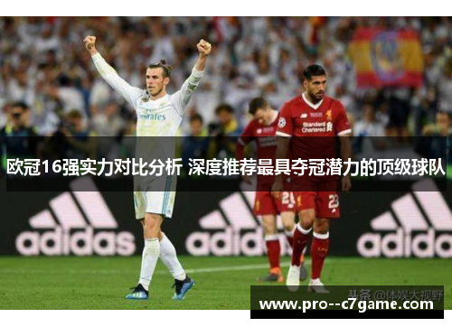 欧冠16强实力对比分析 深度推荐最具夺冠潜力的顶级球队