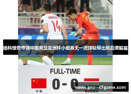 扬科维奇带领中国男足亚洲杯小组赛无一进球耻辱出局后遭解雇